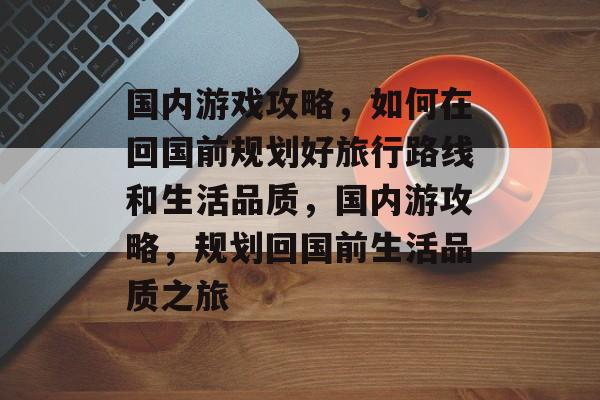 国内游戏攻略,如何在回国前规划好旅行路线和生活品质,国内游攻略,规划回国前生活品质之旅 国内游戏攻略,如何在回国前规划好旅行路线和生活品质,国内游攻略,规划回国前生活品质之旅
