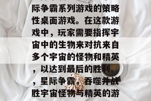 星际争霸是一款基于星际争霸系列游戏的策略性桌面游戏。在这款游戏中,玩家需要指挥宇宙中的生物来对抗来自多个宇宙的怪物和精英,以达到最后的胜利。,星际争霸,吞噬并战胜宇宙怪物与精英的游戏 星际争霸是一款基于星际争霸系列游戏的策略性桌面游戏。在这款游戏中,玩家需要指挥宇宙中的生物来对抗来自多个宇宙的怪物和精英,以达到最后的胜利。,星际争霸,吞噬并战胜宇宙怪物与精英的游戏