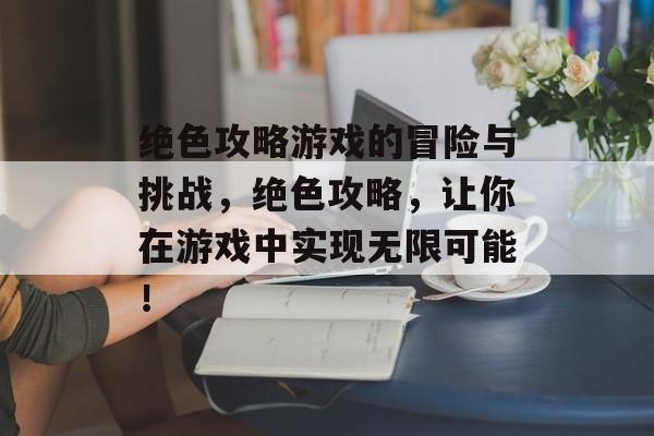 绝色攻略游戏的冒险与挑战，绝色攻略，让你在游戏中实现无限可能！