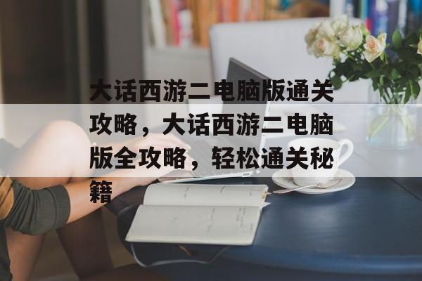 大话西游二电脑版通关攻略，大话西游二电脑版全攻略，轻松通关秘籍