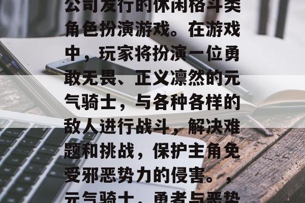 元气骑士是一款由育碧公司发行的休闲格斗类角色扮演游戏。在游戏中,玩家将扮演一位勇敢无畏、正义凛然的元气骑士,与各种各样的敌人进行战斗,解决难题和挑战,保护主角免受邪恶势力的侵害。,元气骑士,勇者与恶势力的斗争 元气骑士是一款由育碧公司发行的休闲格斗类角色扮演游戏。在游戏中,玩家将扮演一位勇敢无畏、正义凛然的元气骑士,与各种各样的敌人进行战斗,解决难题和挑战,保护主角免受邪恶势力的侵害。,元气骑士,勇者与恶势力的斗争