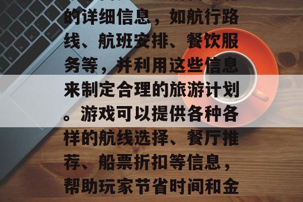 邮轮攻略游戏是一种在互联网上进行的游戏,玩家需要通过解析邮轮的详细信息,如航行路线、航班安排、餐饮服务等,并利用这些信息来制定合理的旅游计划。游戏可以提供各种各样的航线选择、餐厅推荐、船票折扣等信息,帮助玩家节省时间和金钱。,邮轮攻略游戏,从航行到就餐一站式解决方案 邮轮攻略游戏是一种在互联网上进行的游戏,玩家需要通过解析邮轮的详细信息,如航行路线、航班安排、餐饮服务等,并利用这些信息来制定合理的旅游计划。游戏可以提供各种各样的航线选择、餐厅推荐、船票折扣等信息,帮助玩家节省时间和金钱。,邮轮攻略游戏,从航行到就餐一站式解决方案