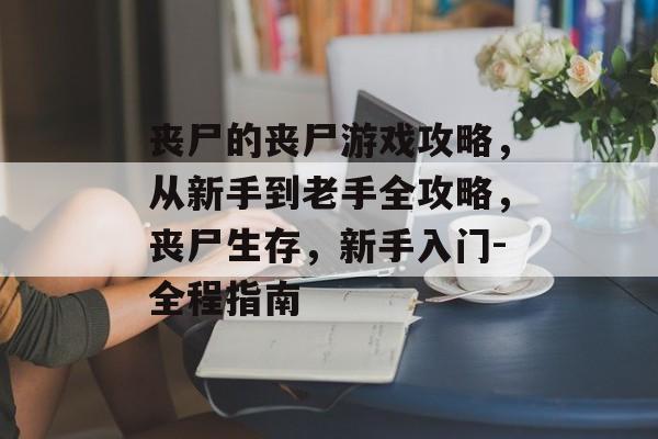 丧尸的丧尸游戏攻略,从新手到老手全攻略,丧尸生存,新手入门-全程指南 丧尸的丧尸游戏攻略,从新手到老手全攻略,丧尸生存,新手入门-全程指南