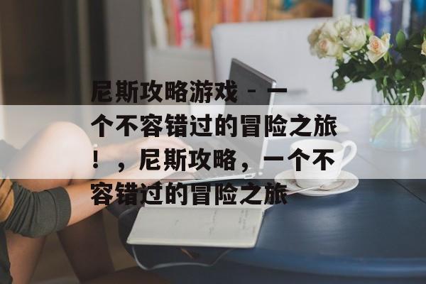 尼斯攻略游戏 - 一个不容错过的冒险之旅！，尼斯攻略，一个不容错过的冒险之旅
