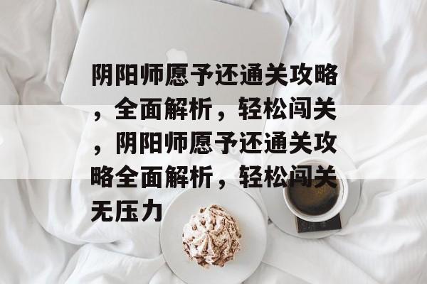 阴阳师愿予还通关攻略,全面解析,轻松闯关,阴阳师愿予还通关攻略全面解析,轻松闯关无压力 阴阳师愿予还通关攻略,全面解析,轻松闯关,阴阳师愿予还通关攻略全面解析,轻松闯关无压力