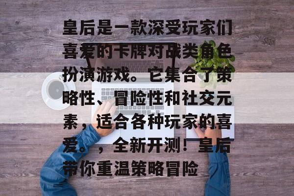 皇后是一款深受玩家们喜爱的卡牌对战类角色扮演游戏。它集合了策略性、冒险性和社交元素,适合各种玩家的喜爱。,全新开测!皇后带你重温策略冒险 皇后是一款深受玩家们喜爱的卡牌对战类角色扮演游戏。它集合了策略性、冒险性和社交元素,适合各种玩家的喜爱。,全新开测!皇后带你重温策略冒险