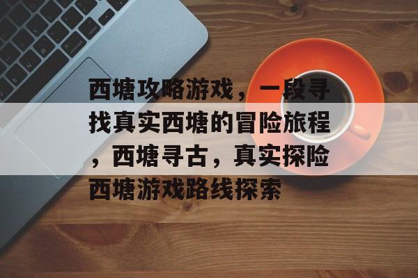 西塘攻略游戏,一段寻找真实西塘的冒险旅程,西塘寻古,真实探险西塘游戏路线探索 西塘攻略游戏,一段寻找真实西塘的冒险旅程,西塘寻古,真实探险西塘游戏路线探索
