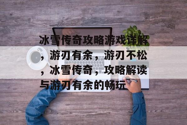 冰雪传奇攻略游戏详解,游刃有余,游刃不松,冰雪传奇,攻略解读与游刃有余的畅玩 冰雪传奇攻略游戏详解,游刃有余,游刃不松,冰雪传奇,攻略解读与游刃有余的畅玩