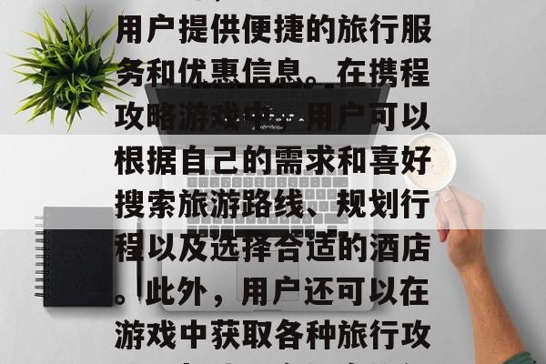 携程攻略游戏是指携程旅游提供的一款手机应用软件,其特色在于为用户提供便捷的旅行服务和优惠信息。在携程攻略游戏中,用户可以根据自己的需求和喜好搜索旅游路线、规划行程以及选择合适的酒店。此外,用户还可以在游戏中获取各种旅行攻略,帮助用户提高旅行效率和质量。,携程攻略,手机游的旅行神器 携程攻略游戏是指携程旅游提供的一款手机应用软件,其特色在于为用户提供便捷的旅行服务和优惠信息。在携程攻略游戏中,用户可以根据自己的需求和喜好搜索旅游路线、规划行程以及选择合适的酒店。此外,用户还可以在游戏中获取各种旅行攻略,帮助用户提高旅行效率和质量。,携程攻略,手机游的旅行神器