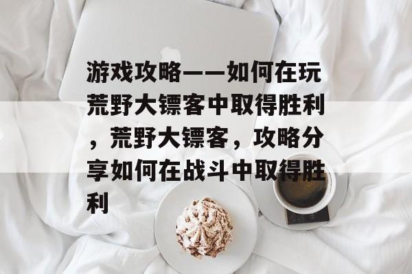 游戏攻略——如何在玩荒野大镖客中取得胜利,荒野大镖客,攻略分享如何在战斗中取得胜利 游戏攻略——如何在玩荒野大镖客中取得胜利,荒野大镖客,攻略分享如何在战斗中取得胜利