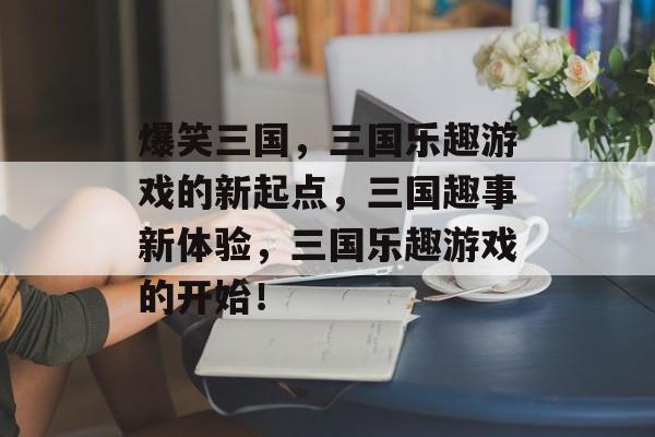 爆笑三国，三国乐趣游戏的新起点，三国趣事新体验，三国乐趣游戏的开始！