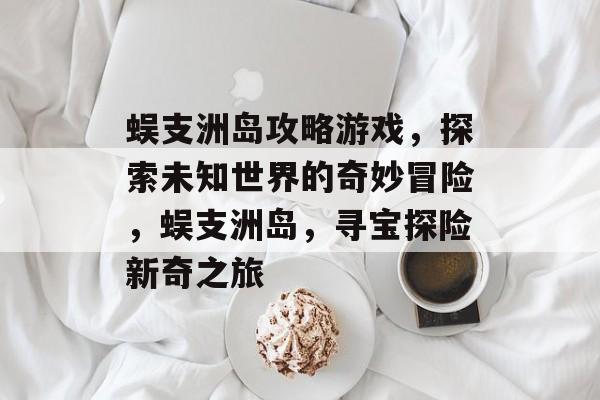 蜈支洲岛攻略游戏,探索未知世界的奇妙冒险,蜈支洲岛,寻宝探险新奇之旅 蜈支洲岛攻略游戏,探索未知世界的奇妙冒险,蜈支洲岛,寻宝探险新奇之旅