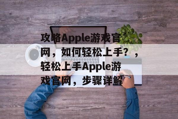 攻略Apple游戏官网,如何轻松上手?,轻松上手Apple游戏官网,步骤详解 攻略Apple游戏官网,如何轻松上手?,轻松上手Apple游戏官网,步骤详解