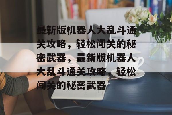 最新版机器人大乱斗通关攻略,轻松闯关的秘密武器,最新版机器人大乱斗通关攻略,轻松闯关的秘密武器 最新版机器人大乱斗通关攻略,轻松闯关的秘密武器,最新版机器人大乱斗通关攻略,轻松闯关的秘密武器