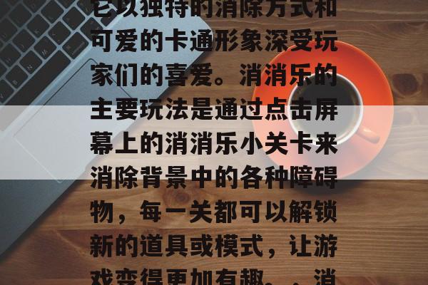 消消乐是一款备受玩家喜爱的休闲益智游戏,它以独特的消除方式和可爱的卡通形象深受玩家们的喜爱。消消乐的主要玩法是通过点击屏幕上的消消乐小关卡来消除背景中的各种障碍物,每一关都可以解锁新的道具或模式,让游戏变得更加有趣。,消消乐,消除新关解谜之旅 消消乐是一款备受玩家喜爱的休闲益智游戏,它以独特的消除方式和可爱的卡通形象深受玩家们的喜爱。消消乐的主要玩法是通过点击屏幕上的消消乐小关卡来消除背景中的各种障碍物,每一关都可以解锁新的道具或模式,让游戏变得更加有趣。,消消乐,消除新关解谜之旅