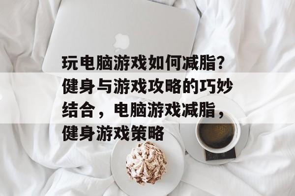 玩电脑游戏如何减脂?健身与游戏攻略的巧妙结合,电脑游戏减脂,健身游戏策略 玩电脑游戏如何减脂?健身与游戏攻略的巧妙结合,电脑游戏减脂,健身游戏策略