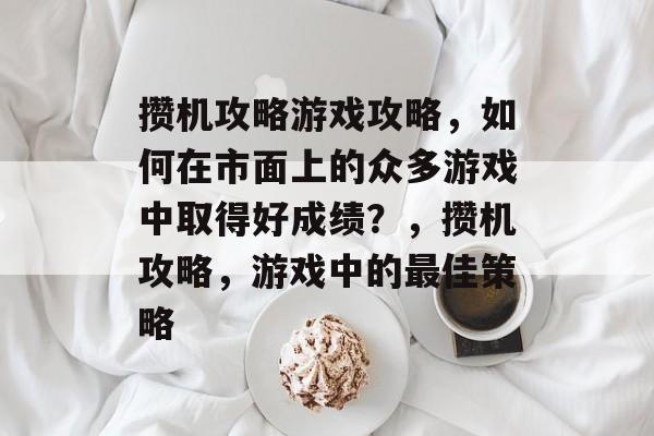攒机攻略游戏攻略,如何在市面上的众多游戏中取得好成绩?,攒机攻略,游戏中的最佳策略 攒机攻略游戏攻略,如何在市面上的众多游戏中取得好成绩?,攒机攻略,游戏中的最佳策略