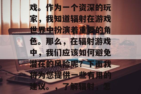 辐射是任天堂在全球上推出的一款经典家用游戏。作为一个资深的玩家，我知道辐射在游戏世界中扮演着重要的角色。那么，在辐射游戏中，我们应该如何避免潜在的风险呢？下面我将为您提供一些有用的建议。，了解辐射，怎样在享受游戏乐趣的同时，避免潜在风险
