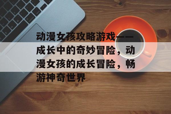 动漫女孩攻略游戏——成长中的奇妙冒险,动漫女孩的成长冒险,畅游神奇世界 动漫女孩攻略游戏——成长中的奇妙冒险,动漫女孩的成长冒险,畅游神奇世界