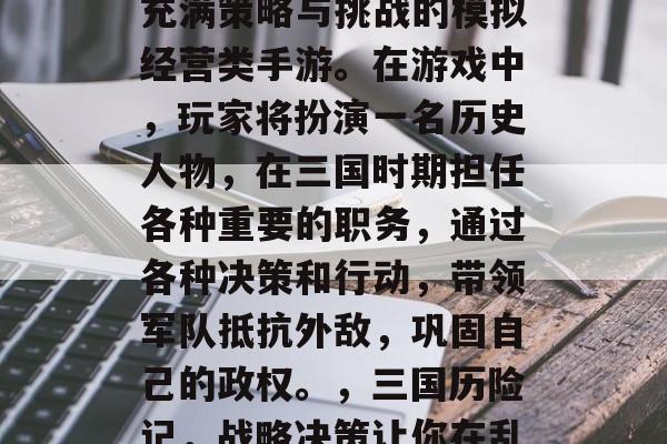 三国之一九三国,一款充满策略与挑战的模拟经营类手游。在游戏中,玩家将扮演一名历史人物,在三国时期担任各种重要的职务,通过各种决策和行动,带领军队抵抗外敌,巩固自己的政权。,三国历险记,战略决策让你在乱世中称王 三国之一九三国,一款充满策略与挑战的模拟经营类手游。在游戏中,玩家将扮演一名历史人物,在三国时期担任各种重要的职务,通过各种决策和行动,带领军队抵抗外敌,巩固自己的政权。,三国历险记,战略决策让你在乱世中称王