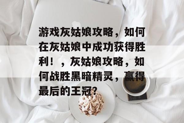 游戏灰姑娘攻略,如何在灰姑娘中成功获得胜利!,灰姑娘攻略,如何战胜黑暗精灵,赢得最后的王冠? 游戏灰姑娘攻略,如何在灰姑娘中成功获得胜利!,灰姑娘攻略,如何战胜黑暗精灵,赢得最后的王冠?