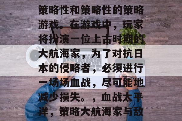 血战太平洋是一款充满策略性和策略性的策略游戏。在游戏中,玩家将扮演一位上古时期的大航海家,为了对抗日本的侵略者,必须进行一场场血战,尽可能地减少损失。,血战太平洋,策略大航海家与敌人的血战 血战太平洋是一款充满策略性和策略性的策略游戏。在游戏中,玩家将扮演一位上古时期的大航海家,为了对抗日本的侵略者,必须进行一场场血战,尽可能地减少损失。,血战太平洋,策略大航海家与敌人的血战