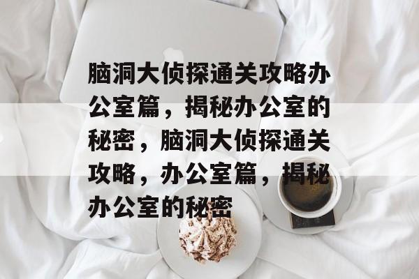 脑洞大侦探通关攻略办公室篇，揭秘办公室的秘密，脑洞大侦探通关攻略，办公室篇，揭秘办公室的秘密