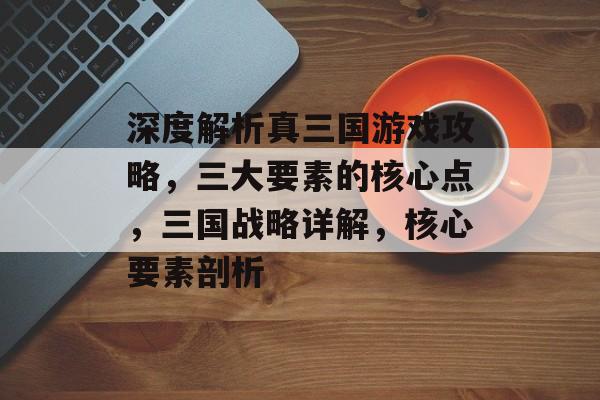 深度解析真三国游戏攻略,三大要素的核心点,三国战略详解,核心要素剖析 深度解析真三国游戏攻略,三大要素的核心点,三国战略详解,核心要素剖析