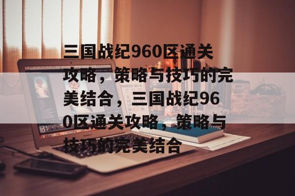 三国战纪960区通关攻略，策略与技巧的完美结合，三国战纪960区通关攻略，策略与技巧的完美结合