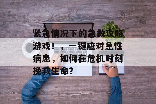紧急情况下的急救攻略游戏！，一键应对急性病患，如何在危机时刻挽救生命？