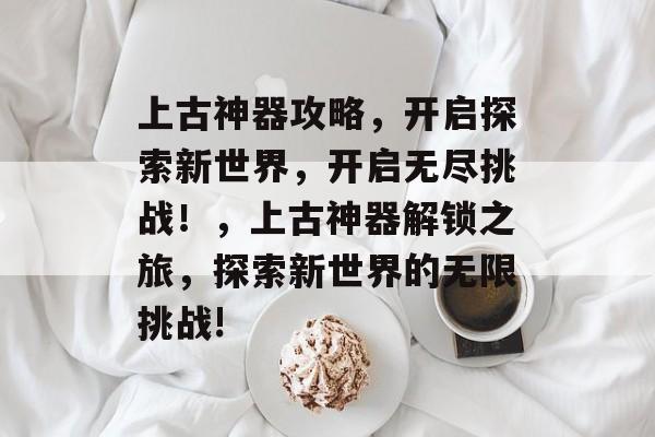 上古神器攻略,开启探索新世界,开启无尽挑战!,上古神器解锁之旅,探索新世界的无限挑战! 上古神器攻略,开启探索新世界,开启无尽挑战!,上古神器解锁之旅,探索新世界的无限挑战!