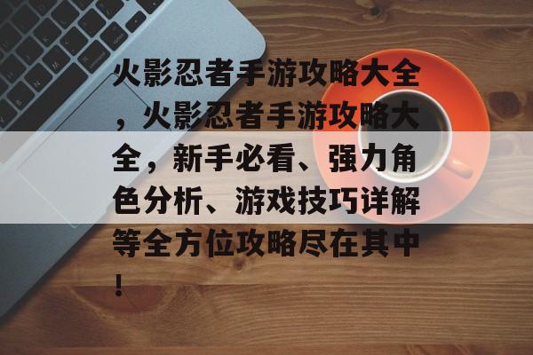 火影忍者手游攻略大全，火影忍者手游攻略大全，新手必看、强力角色分析、游戏技巧详解等全方位攻略尽在其中！