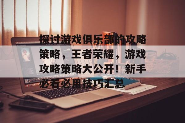 探讨游戏俱乐部的攻略策略，王者荣耀，游戏攻略策略大公开！新手必看必用技巧汇总