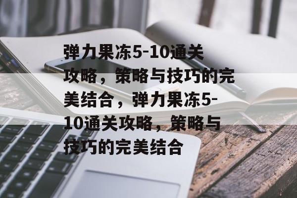 弹力果冻5-10通关攻略,策略与技巧的完美结合,弹力果冻5-10通关攻略,策略与技巧的完美结合 弹力果冻5-10通关攻略,策略与技巧的完美结合,弹力果冻5-10通关攻略,策略与技巧的完美结合