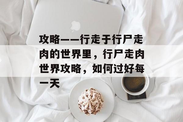 攻略——行走于行尸走肉的世界里,行尸走肉世界攻略,如何过好每一天 攻略——行走于行尸走肉的世界里,行尸走肉世界攻略,如何过好每一天