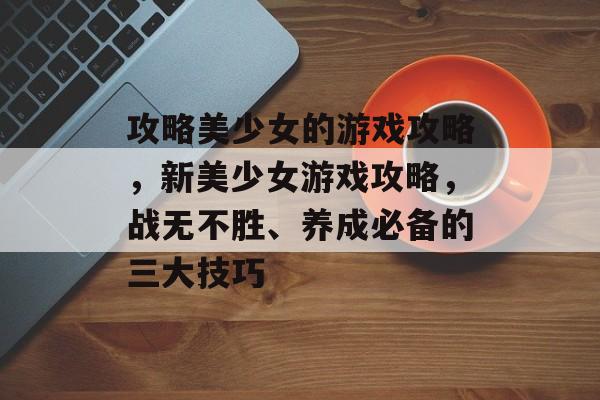 攻略美少女的游戏攻略,新美少女游戏攻略,战无不胜、养成必备的三大技巧 攻略美少女的游戏攻略,新美少女游戏攻略,战无不胜、养成必备的三大技巧