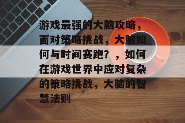游戏最强的大脑攻略,面对策略挑战,大脑如何与时间赛跑?,如何在游戏世界中应对复杂的策略挑战,大脑的智慧法则 游戏最强的大脑攻略,面对策略挑战,大脑如何与时间赛跑?,如何在游戏世界中应对复杂的策略挑战,大脑的智慧法则