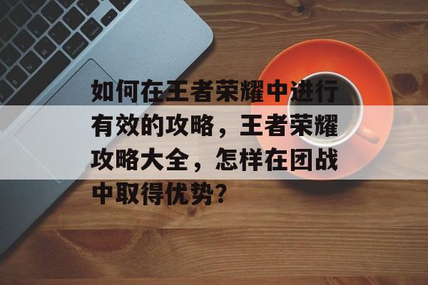 如何在王者荣耀中进行有效的攻略,王者荣耀攻略大全,怎样在团战中取得优势? 如何在王者荣耀中进行有效的攻略,王者荣耀攻略大全,怎样在团战中取得优势?