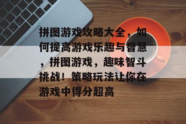 拼图游戏攻略大全,如何提高游戏乐趣与智慧,拼图游戏,趣味智斗挑战!策略玩法让你在游戏中得分超高 拼图游戏攻略大全,如何提高游戏乐趣与智慧,拼图游戏,趣味智斗挑战!策略玩法让你在游戏中得分超高
