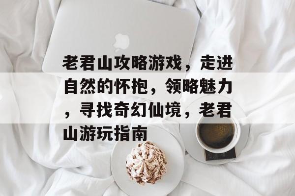 老君山攻略游戏,走进自然的怀抱,领略魅力,寻找奇幻仙境,老君山游玩指南 老君山攻略游戏,走进自然的怀抱,领略魅力,寻找奇幻仙境,老君山游玩指南