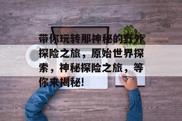 带你玩转那神秘的野外探险之旅,原始世界探索,神秘探险之旅,等你来揭秘! 带你玩转那神秘的野外探险之旅,原始世界探索,神秘探险之旅,等你来揭秘!