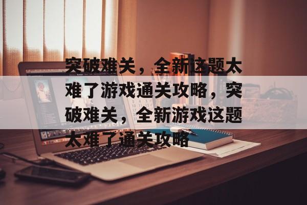 突破难关,全新这题太难了游戏通关攻略,突破难关,全新游戏这题太难了通关攻略 突破难关,全新这题太难了游戏通关攻略,突破难关,全新游戏这题太难了通关攻略