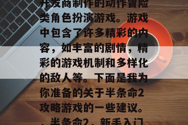 半条命2是一款由同名开发商制作的动作冒险类角色扮演游戏。游戏中包含了许多精彩的内容,如丰富的剧情,精彩的游戏机制和多样化的敌人等。下面是我为你准备的关于半条命2攻略游戏的一些建议。,半条命2,新手入门指南 半条命2是一款由同名开发商制作的动作冒险类角色扮演游戏。游戏中包含了许多精彩的内容,如丰富的剧情,精彩的游戏机制和多样化的敌人等。下面是我为你准备的关于半条命2攻略游戏的一些建议。,半条命2,新手入门指南