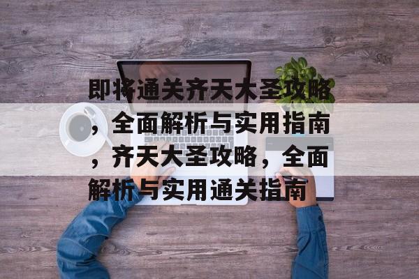 即将通关齐天大圣攻略,全面解析与实用指南,齐天大圣攻略,全面解析与实用通关指南 即将通关齐天大圣攻略,全面解析与实用指南,齐天大圣攻略,全面解析与实用通关指南