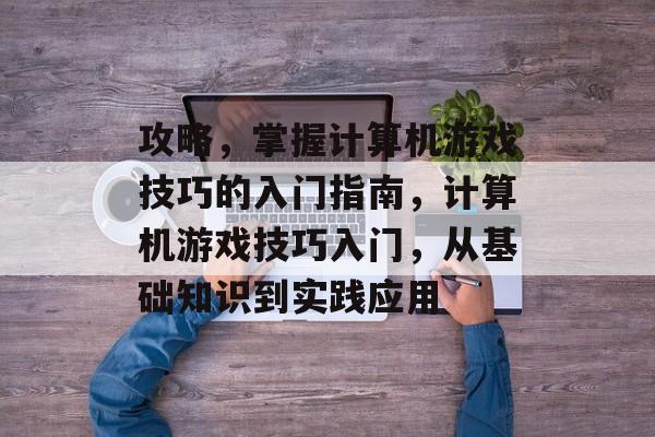 攻略,掌握计算机游戏技巧的入门指南,计算机游戏技巧入门,从基础知识到实践应用 攻略,掌握计算机游戏技巧的入门指南,计算机游戏技巧入门,从基础知识到实践应用