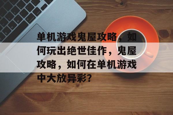 单机游戏鬼屋攻略,如何玩出绝世佳作,鬼屋攻略,如何在单机游戏中大放异彩? 单机游戏鬼屋攻略,如何玩出绝世佳作,鬼屋攻略,如何在单机游戏中大放异彩?