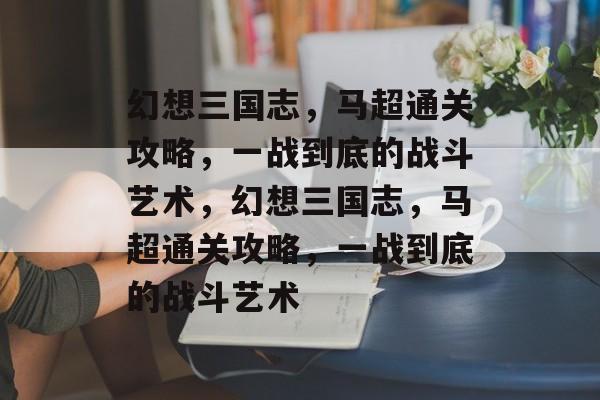 幻想三国志,马超通关攻略,一战到底的战斗艺术,幻想三国志,马超通关攻略,一战到底的战斗艺术 幻想三国志,马超通关攻略,一战到底的战斗艺术,幻想三国志,马超通关攻略,一战到底的战斗艺术