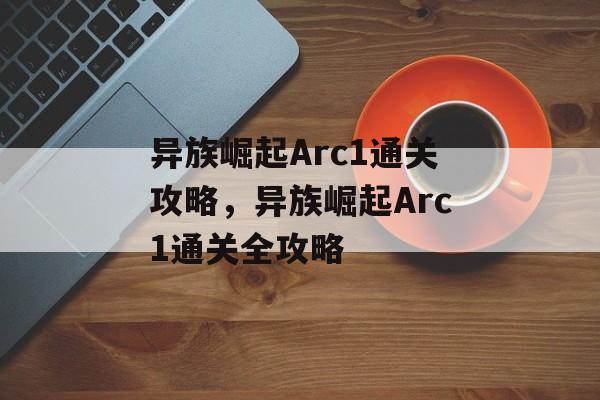 异族崛起Arc1通关攻略,异族崛起Arc1通关全攻略 异族崛起Arc1通关攻略,异族崛起Arc1通关全攻略