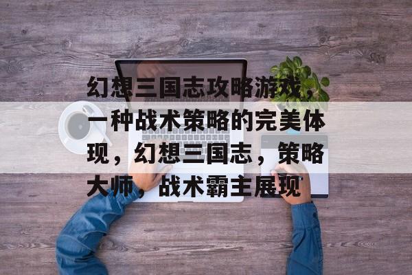 幻想三国志攻略游戏，一种战术策略的完美体现，幻想三国志，策略大师，战术霸主展现