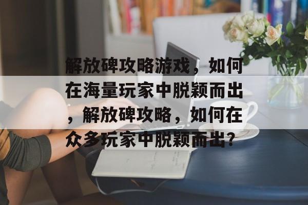 解放碑攻略游戏，如何在海量玩家中脱颖而出，解放碑攻略，如何在众多玩家中脱颖而出？